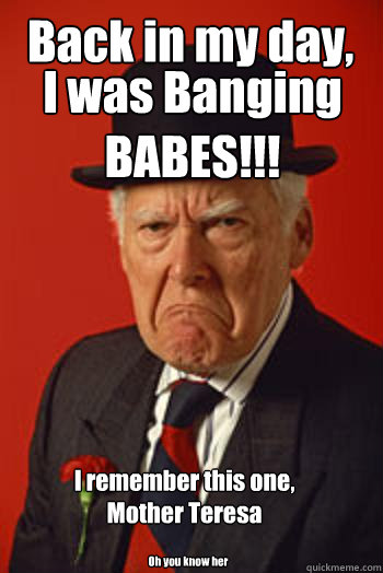 Back in my day, I was Banging BABES!!! Oh you know her I remember this one, Mother Teresa  Pissed old guy