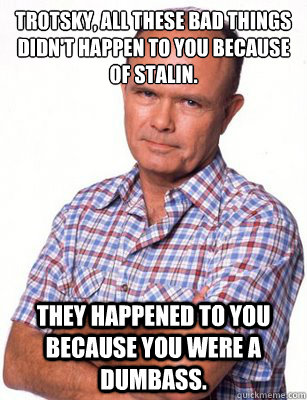 Trotsky, all these bad things didn't happen to you because of Stalin. They happened to you because you were a dumbass.  