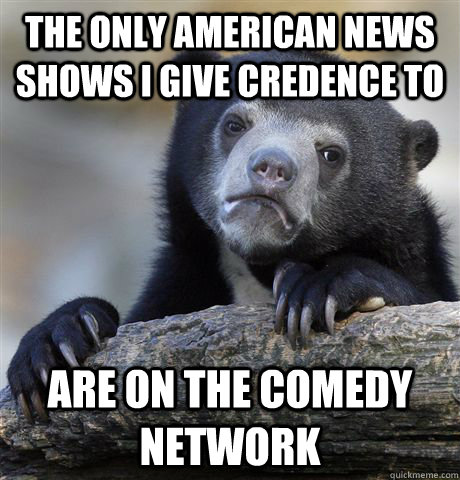 The only american news shows I give credence to are on the comedy network  Confession Bear