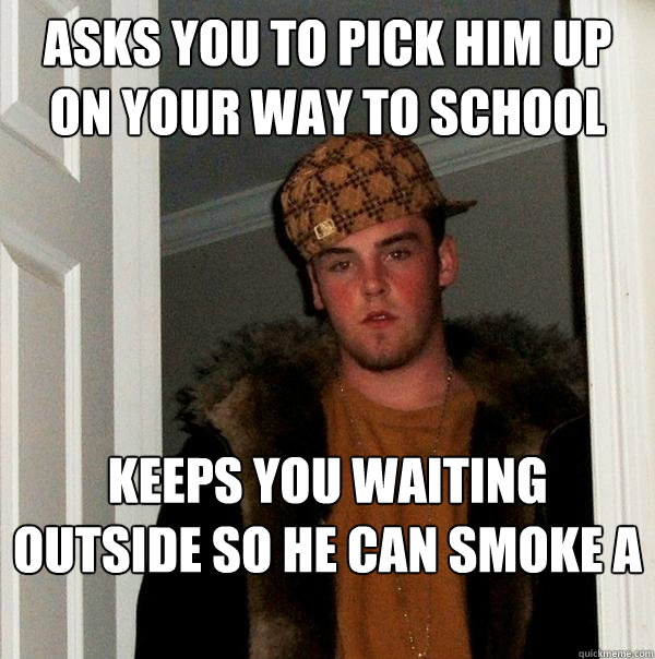 Asks you to pick him up on your way to school Keeps you waiting outside so he can smoke a butt...  Scumbag Steve