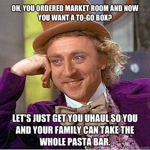 Oh, You ordered Market Room and now you want a to-go box? let's just get you uhaul so you and your family can take the whole pasta bar.   Creepy Wonka