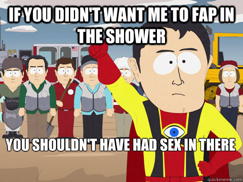 if you didn't want me to fap in the shower you shouldn't have had sex in there  Captain Hindsight