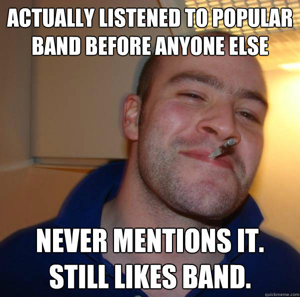 actually listened to popular band before anyone else never mentions it.
Still likes band.  Good Guy Greg 