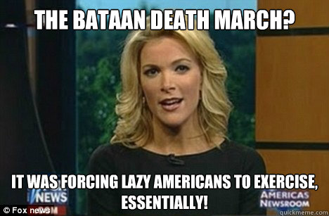 The Bataan Death March? It was forcing lazy Americans to exercise,
Essentially! - The Bataan Death March? It was forcing lazy Americans to exercise,
Essentially!  Megyn Kelly