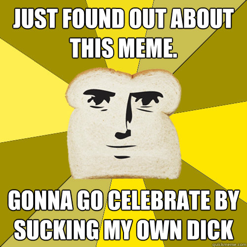 Just found out about this meme. gonna go celebrate by sucking my own dick  Breadfriend