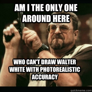 Am i the only one around here Who Can't Draw Walter White with photorealistic accuracy - Am i the only one around here Who Can't Draw Walter White with photorealistic accuracy  Misc