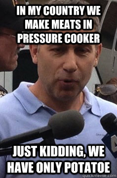 In my country we make meats in pressure cooker Just kidding, we have only potatoe  Uncle Ruslan