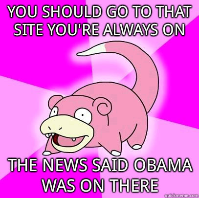 You should go to that site you're always on The news said Obama was on there  Slowpoke