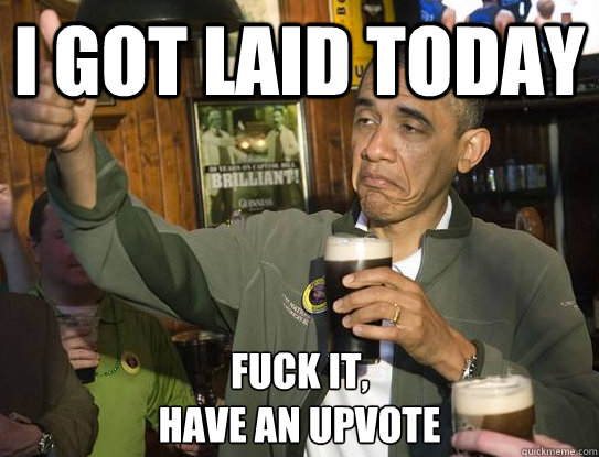 I got laid today Fuck it,
have an upvote  Upvoting Obama