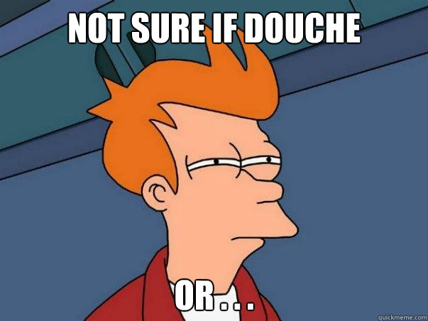 Not sure if douche or . . .  Not sure Fry