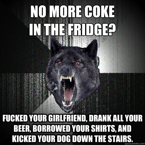 no more coke
in the fridge? fucked your girlfriend, drank all your beer, borrowed your shirts, and kicked your dog down the stairs.  Insanity Wolf