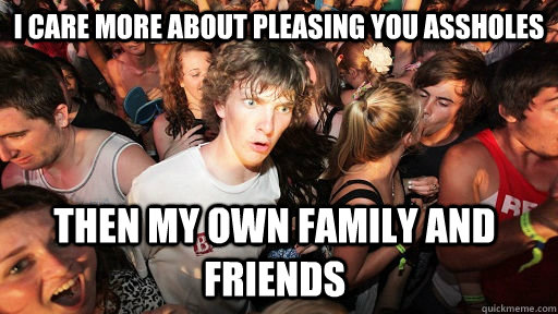 I care more about pleasing you assholes then my own family and friends - I care more about pleasing you assholes then my own family and friends  Sudden Clarity Clarence