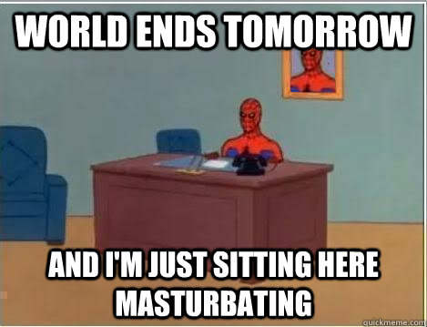 World ends tomorrow AND I'M JUST SITTING HERE masturbating  And im just sitting here