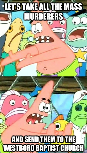 Let's take all the mass murderers and send them to the westboro baptist church  Push it somewhere else Patrick