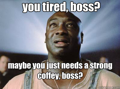 you tired, boss?  maybe you just needs a strong coffey, boss?
  