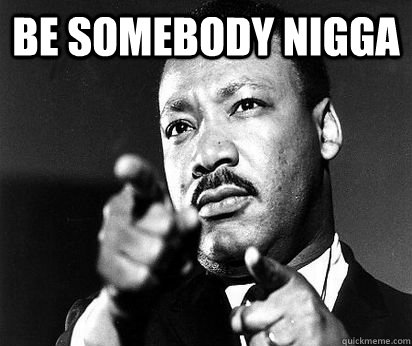 Be somebody nigga  - Be somebody nigga   MLK meme