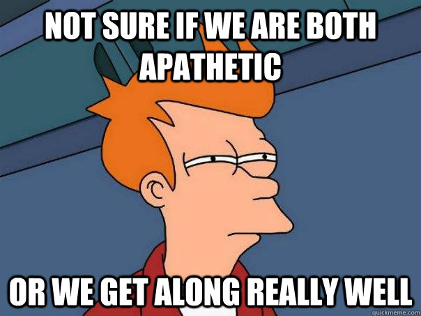 not sure if we are both apathetic Or we get along really well - not sure if we are both apathetic Or we get along really well  Futurama Fry