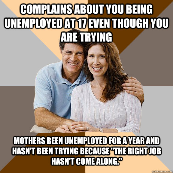 Complains about you being unemployed at 17 even though you are trying Mothers been unemployed for a year and hasn't been trying because 