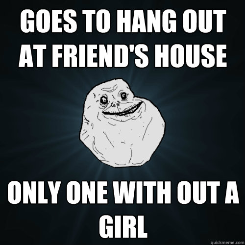 Goes to hang out at friend's house Only one with out a girl  Forever Alone