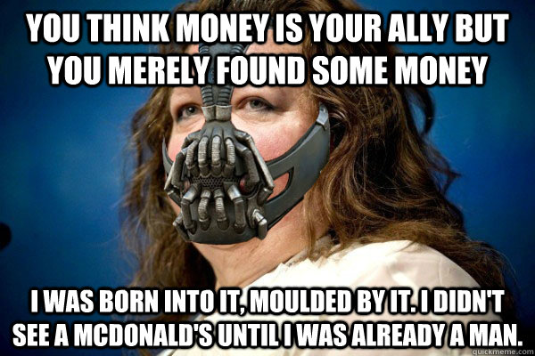 you think money is your ally but you merely found some money i was born into it, moulded by it. i didn't see a mcdonald's until i was already a man. - you think money is your ally but you merely found some money i was born into it, moulded by it. i didn't see a mcdonald's until i was already a man.  spiteful bane