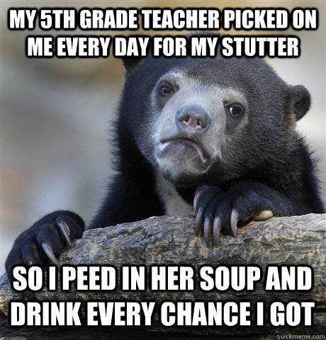 My 5th grade teacher picked on me every day for my stutter So i peed in her soup and drink every chance i got  Confession Bear