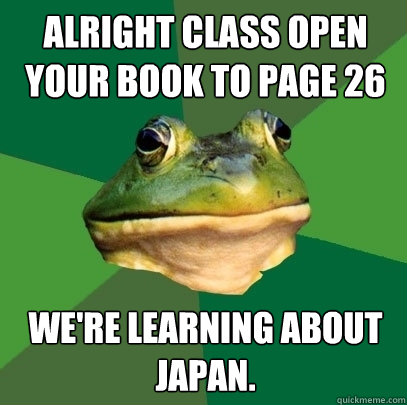 Alright class open your book to page 26 We're learning about japan.  Foul Bachelor Frog