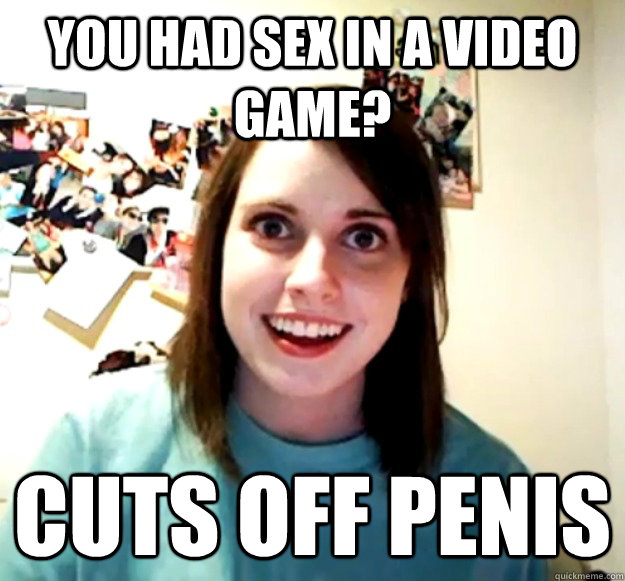 You had sex in a video game? Cuts off penis  Overly Attached Girlfriend