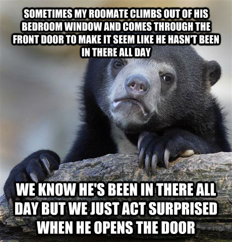 SOMETIMES MY ROOMATE CLIMBS OUT OF HIS BEDROOM WINDOW AND COMES THROUGH THE FRONT DOOR TO MAKE IT SEEM LIKE HE HASN'T BEEN IN THERE ALL DAY WE KNOW HE'S BEEN IN THERE ALL DAY BUT WE JUST ACT SURPRISED WHEN HE OPENS THE DOOR  Confession Bear