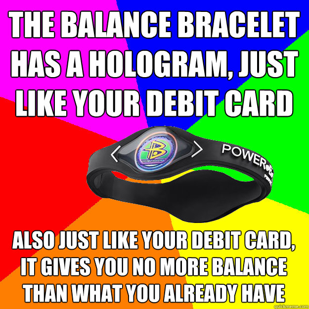 THE BALANCE BRACELET HAS A HOLOGRAM, JUST LIKE YOUR DEBIT CARD ALSO JUST LIKE YOUR DEBIT CARD, IT GIVES YOU NO MORE BALANCE THAN WHAT YOU ALREADY HAVE - THE BALANCE BRACELET HAS A HOLOGRAM, JUST LIKE YOUR DEBIT CARD ALSO JUST LIKE YOUR DEBIT CARD, IT GIVES YOU NO MORE BALANCE THAN WHAT YOU ALREADY HAVE  Balance Bracelet