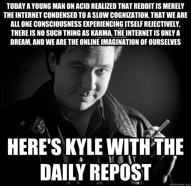 Today a young man on acid realized that Reddit is merely the Internet condensed to a slow cognization, that we are all one consciousness experiencing itself rejectively, there is no such thing as karma, the Internet is only a dream, and we are the online   Bill Hicks