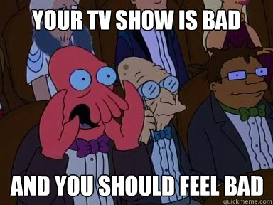 Your TV show is bad and you should feel bad  X is bad and you should feel bad