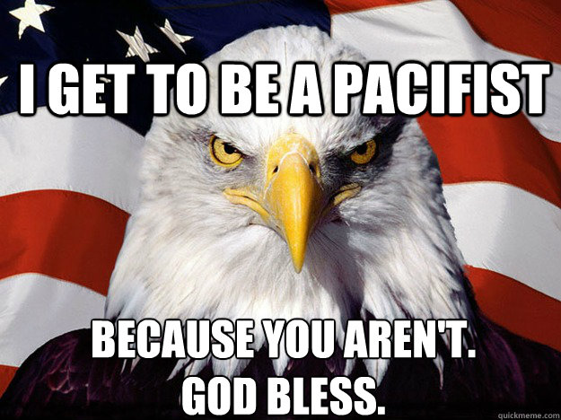 I get to be a pacifist BECAUSE YOU AREN'T. 
GOD BLESS.  Patriotic Eagle