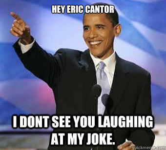 Hey Eric Cantor I dont see you laughing at my joke.  