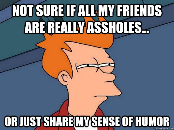 Not sure if all my friends are really assholes... or just share my sense of humor  Futurama Fry