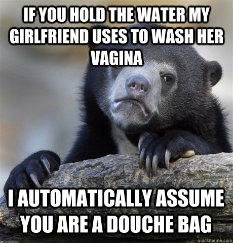 If you hold the water my girlfriend uses to wash her vagina I automatically assume you are a douche bag  Confession Bear