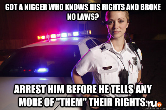 Got a nigger who knows his rights and broke no laws? arrest him before he tells any more of 