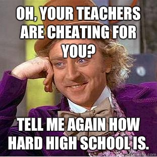 Oh, your teachers are cheating for you?  Tell me again how hard high school is.  Condescending Wonka