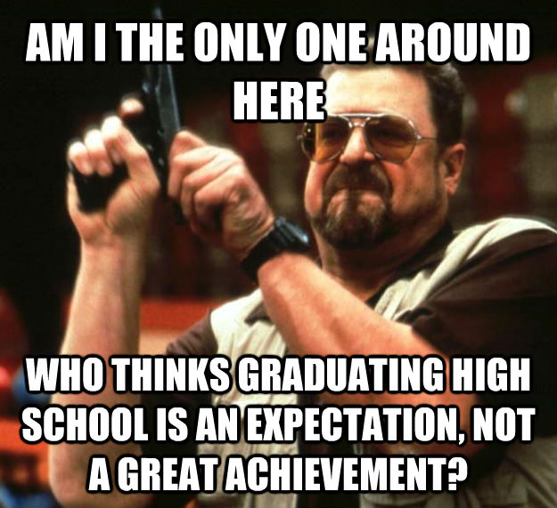 AM I THE ONLY ONE AROUND HERE WHO THINKS GRADUATING HIGH SCHOOL IS AN EXPECTATION, NOT A GREAT ACHIEVEMENT?  Angry Walter