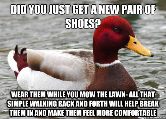Did you just get a new pair of shoes?
 Wear them while you mow the lawn- all that simple walking back and forth will help break them in and make them feel more comfortable  Malicious Advice Mallard