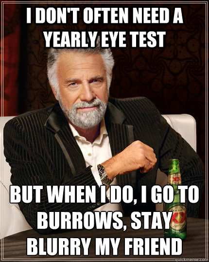 I don't often need a yearly eye test but when I do, i go to burrows, stay blurry my friend  The Most Interesting Man In The World