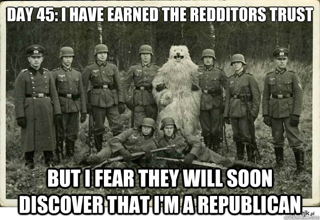 Day 45: I have earned the redditors trust but i fear they will soon  discover that i'm a republican - Day 45: I have earned the redditors trust but i fear they will soon  discover that i'm a republican  Misc