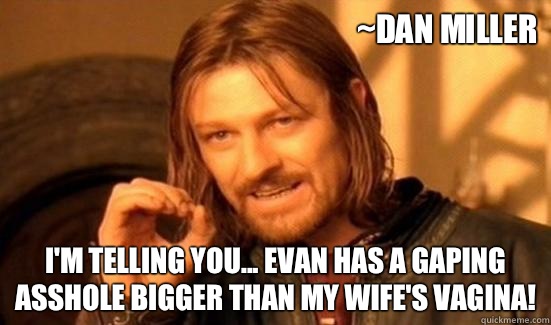 ~Dan Miller I'm telling you... Evan has a gaping asshole bigger than my wife's vagina!  Boromir