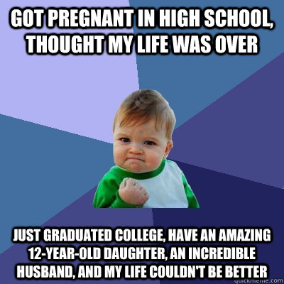Got pregnant in high school, thought my life was over Just graduated college, have an amazing 12-year-old daughter, an incredible husband, and my life couldn't be better  Success Kid