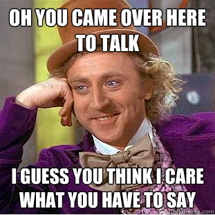 Oh you came over here to talk I guess you think I care what you have to say  Condescending Wonka