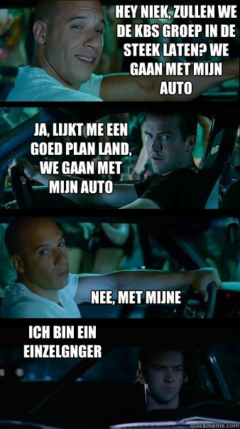 Hey niek, zullen we de kbs groep in de steek laten? we gaan met mijn auto Ja, lijkt me een goed plan land, we gaan met mijn auto nee, met mijne ich bin ein einzelgänger  Fast and Furious