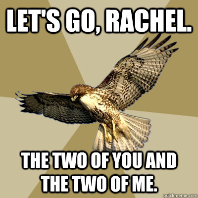 let's go, rachel. the two of you and the two of me.  serious bird boy