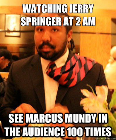 watching jerry springer at 2 am see marcus mundy in the audience 100 times  MARCUS MUNDY
