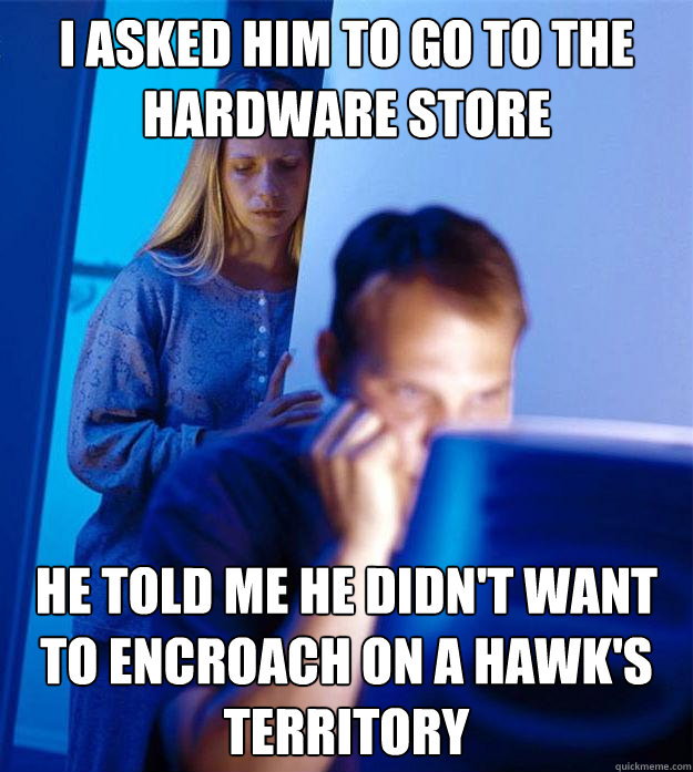 I ASKED HIM TO GO TO THE HARDWARE STORE HE TOLD ME HE DIDN'T WANT TO ENCROACH ON A HAWK'S TERRITORY  Redditors Wife
