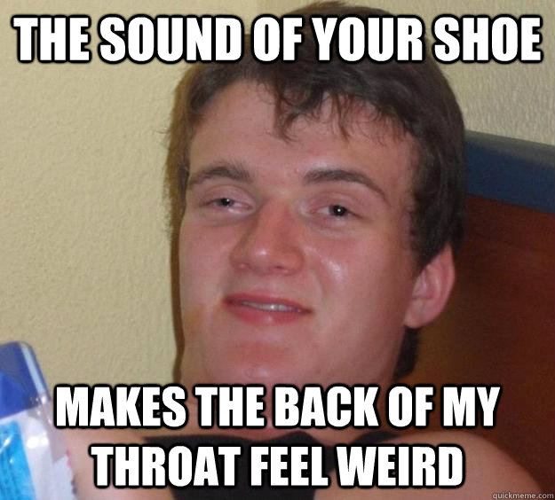 the sound of your shoe makes the back of my throat feel weird  10 Guy