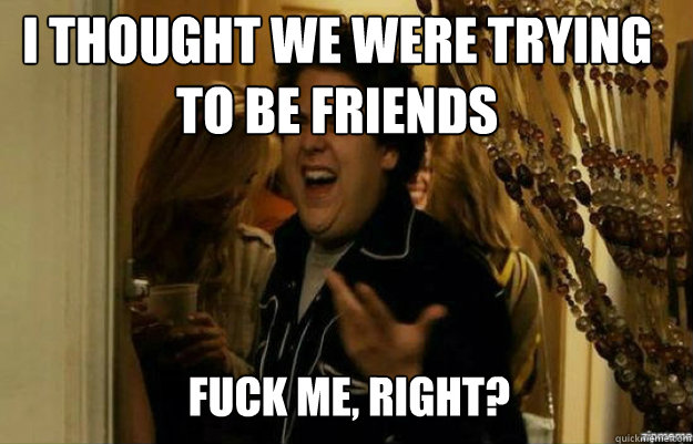 I thought we were trying to be friends FUCK ME, RIGHT?  fuck me right
